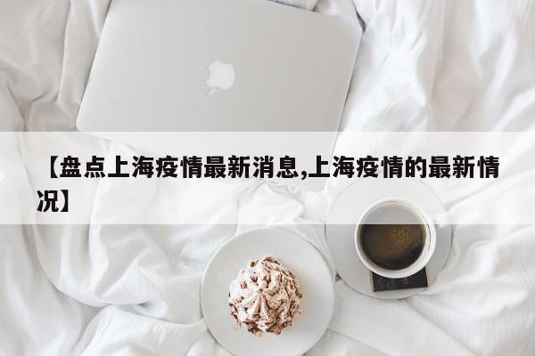 【盘点上海疫情最新消息,上海疫情的最新情况】