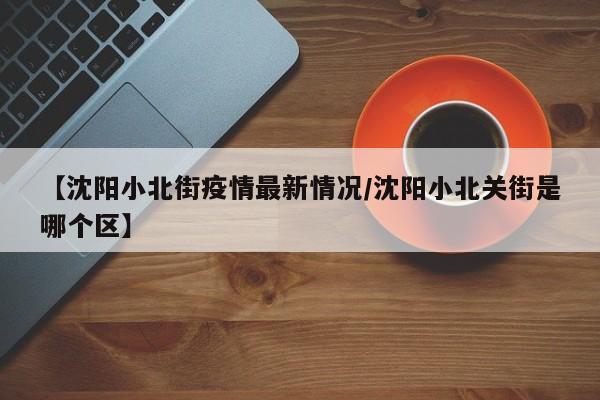 【沈阳小北街疫情最新情况／沈阳小北关街是哪个区】