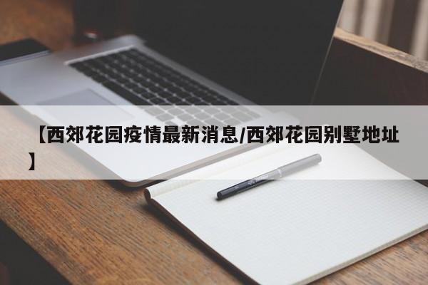 【西郊花园疫情最新消息／西郊花园别墅地址】