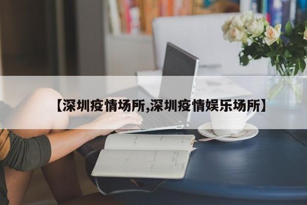 【深圳疫情场所,深圳疫情娱乐场所】