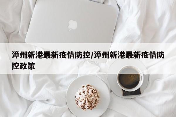 漳州新港最新疫情防控／漳州新港最新疫情防控政策