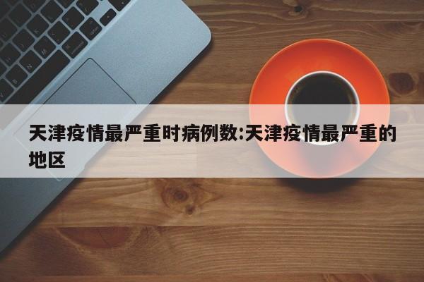 天津疫情最严重时病例数：天津疫情最严重的地区