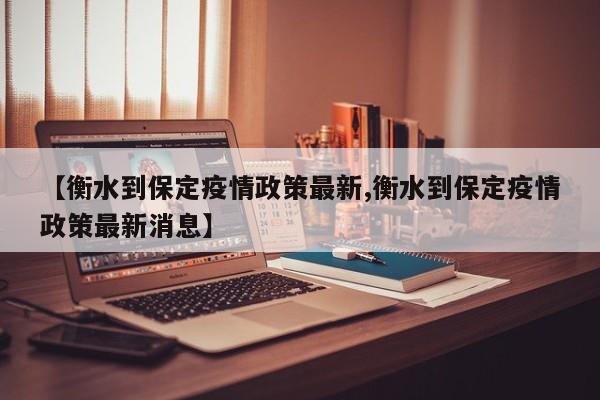 【衡水到保定疫情政策最新,衡水到保定疫情政策最新消息】