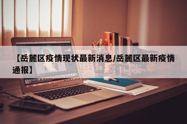 【岳麓区疫情现状最新消息／岳麓区最新疫情通报】
