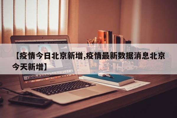 【疫情今日北京新增,疫情最新数据消息北京今天新增】
