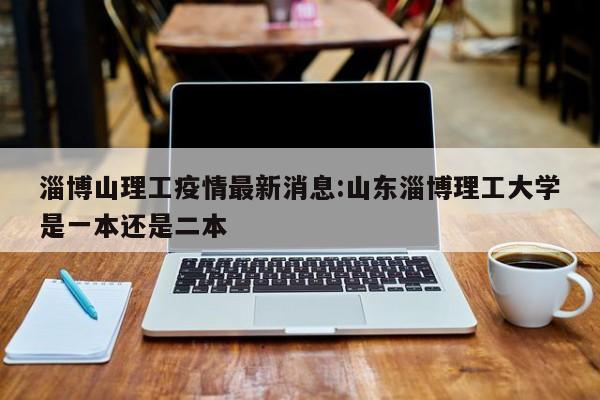 淄博山理工疫情最新消息：山东淄博理工大学是一本还是二本