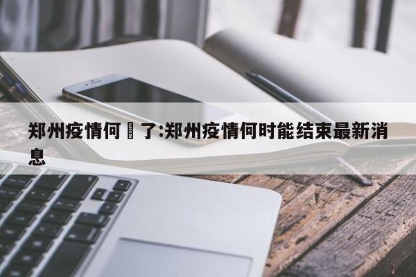 郑州疫情何吋了：郑州疫情何时能结束最新消息