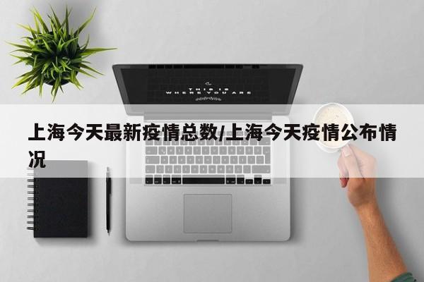 上海今天最新疫情总数／上海今天疫情公布情况
