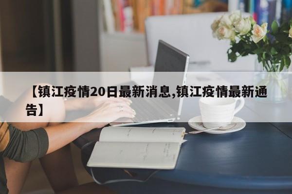 【镇江疫情20日最新消息,镇江疫情最新通告】