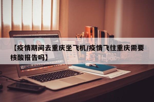 【疫情期间去重庆坐飞机／疫情飞往重庆需要核酸报告吗】