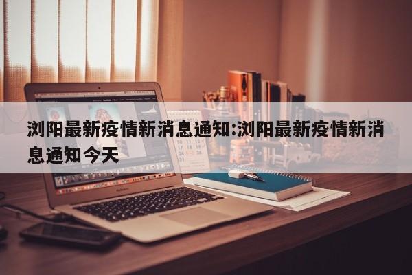 浏阳最新疫情新消息通知：浏阳最新疫情新消息通知今天