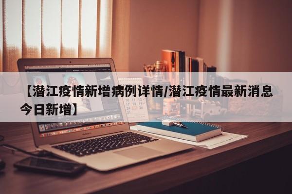 【潜江疫情新增病例详情／潜江疫情最新消息今日新增】