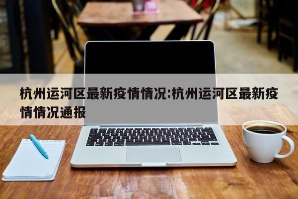 杭州运河区最新疫情情况：杭州运河区最新疫情情况通报