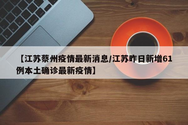 【江苏蔡州疫情最新消息／江苏昨日新增61例本土确诊最新疫情】