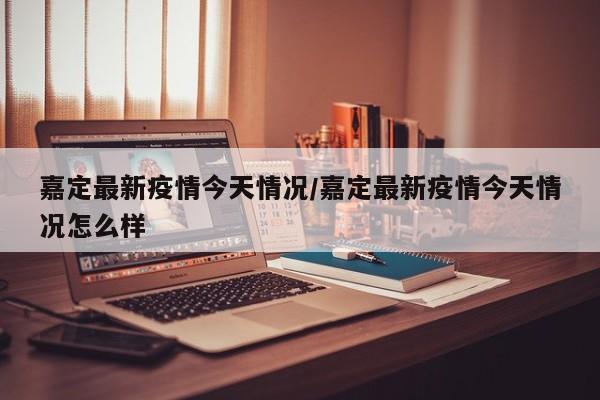 嘉定最新疫情今天情况／嘉定最新疫情今天情况怎么样