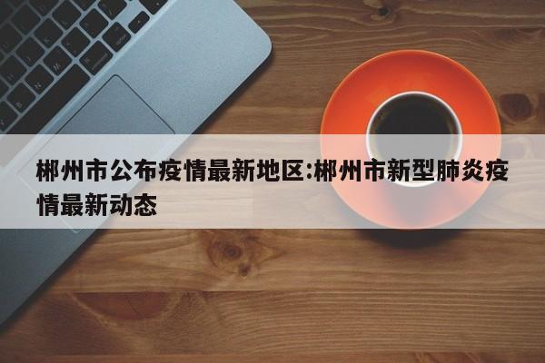 郴州市公布疫情最新地区：郴州市新型肺炎疫情最新动态