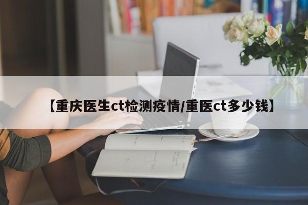 【重庆医生ct检测疫情／重医ct多少钱】