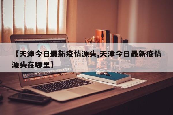 【天津今日最新疫情源头,天津今日最新疫情源头在哪里】