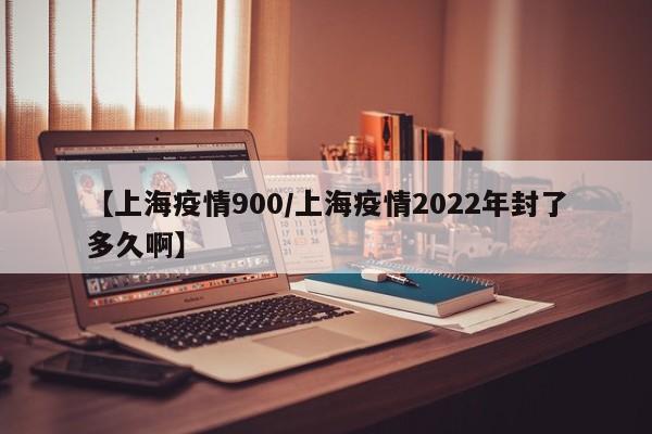 【上海疫情900／上海疫情2022年封了多久啊】