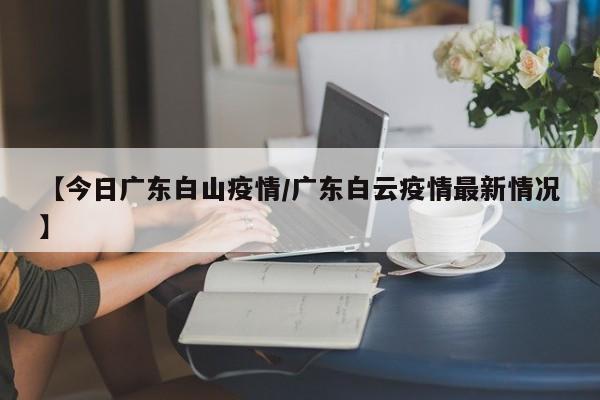 【今日广东白山疫情／广东白云疫情最新情况】