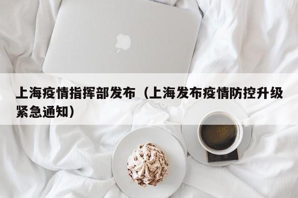 上海疫情指挥部发布（上海发布疫情防控升级紧急通知）