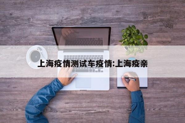 上海疫情测试车疫情：上海疫亲