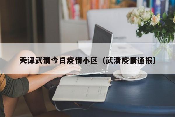 天津武清今日疫情小区（武清疫情通报）