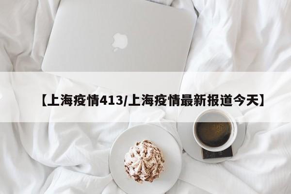 【上海疫情413／上海疫情最新报道今天】