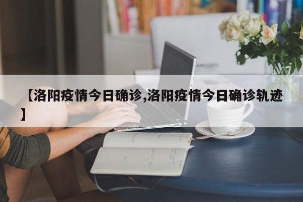 【洛阳疫情今日确诊,洛阳疫情今日确诊轨迹】