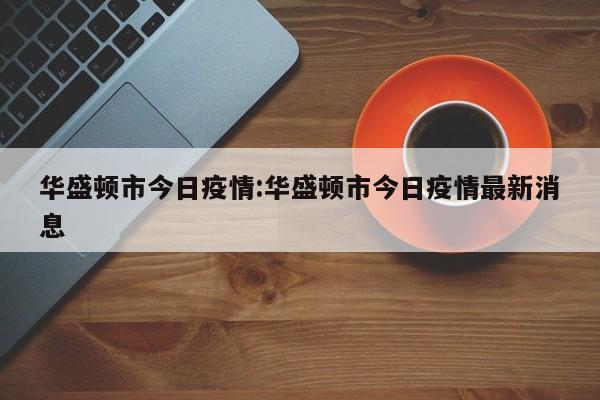 华盛顿市今日疫情：华盛顿市今日疫情最新消息