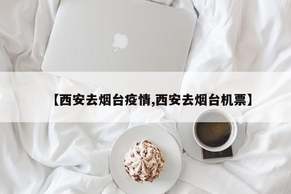 【西安去烟台疫情,西安去烟台机票】